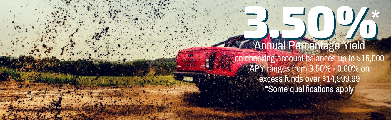 Truck driving through mud. 3.50% Annual Percentage Yield on checking account balances up to $15,000. APY ranges from 3.50%-0.06% on excess funds over $14,999.99. Some qualifications apply.