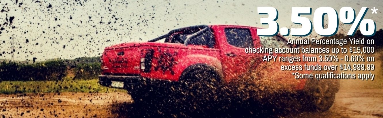 Truck driving through mud. 3.50% Annual Percentage Yield on checking account balances up to $15,000. APY ranges from 3.50%-0.06% on excess funds over $14,999.99. Some qualifications apply.